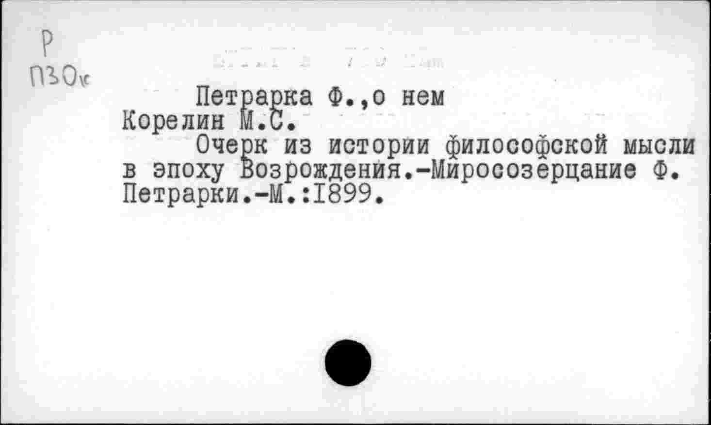 ﻿пъо<
Петрарка Ф.,о нем Корелин М.С.
Очерк из истории философской мысли в эпоху Возрождения.-Миросозерцание Ф. Петрарки.-М.:1899,